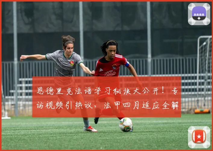 恩德里克法语学习秘诀大公开！专访视频引热议，法甲四月适应全解析