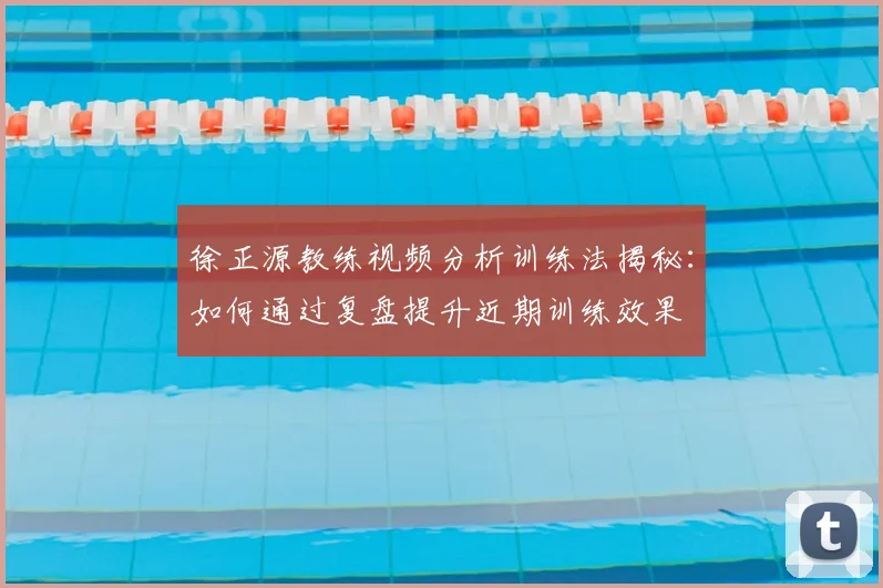 徐正源教练视频分析训练法揭秘：如何通过复盘提升近期训练效果