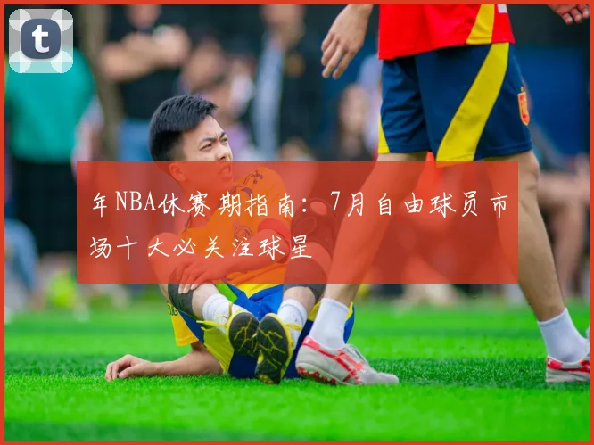 年NBA休赛期指南:7月自由球员市场十大必关注球星