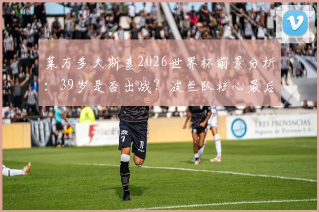 莱万多夫斯基2026世界杯前景分析:39岁是否出战?波兰队核心最后一舞?