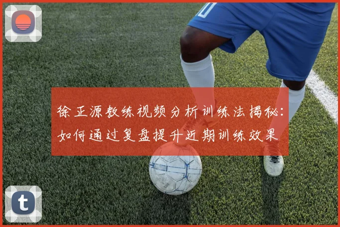 徐正源教练视频分析训练法揭秘:如何通过复盘提升近期训练效果